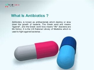 What Is Antibiotics ?
Antibiotics, is known as antibacterials which destroy or slow
down the growth of bacteria. The Greek word anti means
"against", and the Greek word bios means "life" (bacteria are
life forms). It is the US National Library of Medicine which is
used to fight against bacterias .
 