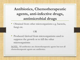 Antibiotics, Chemotherapeutic
agents, anti-infective drugs,
antimicrobial drugs
• Obtained from other microorganisms e.g. bacteria,
fungi etc.
OR
• Produced/derived from microorganisms used to
suppress the growth or to kill the other
microorganisms
NOTE: All antibiotics are chemotherapeutic agents but not all
chemotherapeutic agents are antibiotics.
 