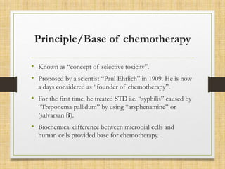 Principle/Base of chemotherapy
• Known as “concept of selective toxicity”.
• Proposed by a scientist “Paul Ehrlich” in 1909. He is now
a days considered as “founder of chemotherapy”.
• For the first time, he treated STD i.e. “syphilis” caused by
“Treponema pallidum” by using “arsphenamine” or
(salvarsan ℞).
• Biochemical difference between microbial cells and
human cells provided base for chemotherapy.
 