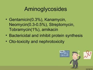 Aminoglycosides
• Gentamicin(0.3%), Kanamycin,
Neomycin(0.3-0.5%), Streptomycin,
Tobramycin(1%), amikacin
• Bactericidal and inhibit protein synthesis
• Oto-toxicity and nephrotoxicity
 