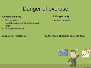 Danger of overuse
1.Hypersensitivity
• Skin eruptions
• Painful swollen joints, asthma and
fever
• Anaphylactic shock
2. Drug toxicity
• Aplastic anemia
3. Bacterial resistance 4. Alteration of normal bacterial flora
 