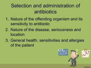 Selection and administration of
antibiotics
1. Nature of the offending organism and its
sensitivity to antibiotic
2. Nature of the disease, seriousness and
location
3. General health, sensitivities and allergies
of the patient
 