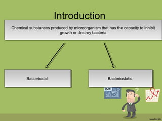 Introduction
Chemical substances produced by microorganism that has the capacity to inhibit
growth or destroy bacteria
Chemical substances produced by microorganism that has the capacity to inhibit
growth or destroy bacteria
BactericidalBactericidal BacteriostaticBacteriostatic
 