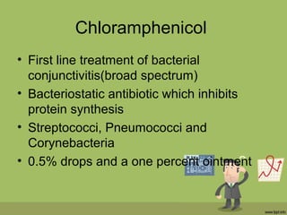 Chloramphenicol
• First line treatment of bacterial
conjunctivitis(broad spectrum)
• Bacteriostatic antibiotic which inhibits
protein synthesis
• Streptococci, Pneumococci and
Corynebacteria
• 0.5% drops and a one percent ointment
 