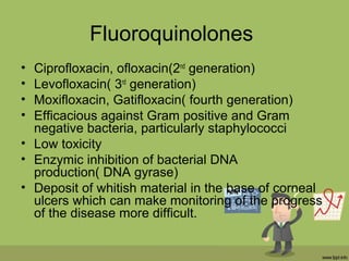 Fluoroquinolones
• Ciprofloxacin, ofloxacin(2nd
generation)
• Levofloxacin( 3rd
generation)
• Moxifloxacin, Gatifloxacin( fourth generation)
• Efficacious against Gram positive and Gram
negative bacteria, particularly staphylococci
• Low toxicity
• Enzymic inhibition of bacterial DNA
production( DNA gyrase)
• Deposit of whitish material in the base of corneal
ulcers which can make monitoring of the progress
of the disease more difficult.
 