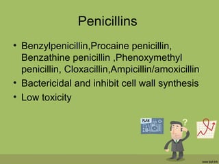 Penicillins
• Benzylpenicillin,Procaine penicillin,
Benzathine penicillin ,Phenoxymethyl
penicillin, Cloxacillin,Ampicillin/amoxicillin
• Bactericidal and inhibit cell wall synthesis
• Low toxicity
 