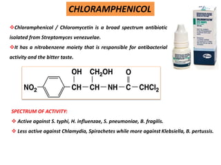 Chloramphenicol / Chloromycetin is a broad spectrum antibiotic
isolated from Streptomyces venezuelae.
It has a nitrobenzene moiety that is responsible for antibacterial
activity and the bitter taste.
CHLORAMPHENICOL
SPECTRUM OF ACTIVITY:
 Active against S. typhi, H. influenzae, S. pneumoniae, B. fragilis.
 Less active against Chlamydia, Spirochetes while more against Klebsiella, B. pertussis.
 