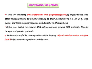 It acts by inhibiting DNA-dependent RNA polymerase(DDRP)of mycobacteria and
other microorganisms by binding strongly to their β-subunits viz ( α, α1, β, β1 and
sigma) and there by suppression of inhibiting the m-RNA synthesis
 Refamycins inhibit the enzyme RNA polymerase and prevent RNA synthesis. Than in
turn prevent protein synthesis.
 So they are useful in treating tuberculosis, leprosy, Mycobacterium avium complex
(MAC) infection and Staphylococcus infections.
MECHANISIM OF ACTION
 