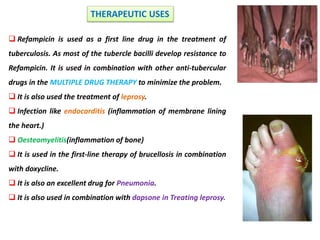 Refampicin is used as a first line drug in the treatment of
tuberculosis. As most of the tubercle bacilli develop resistance to
Refampicin. It is used in combination with other anti-tubercular
drugs in the MULTIPLE DRUG THERAPY to minimize the problem.
 It is also used the treatment of leprosy.
 Infection like endocarditis (inflammation of membrane lining
the heart.)
 Oesteomyelitis(inflammation of bone)
 It is used in the first-line therapy of brucellosis in combination
with doxycline.
 It is also an excellent drug for Pneumonia.
 It is also used in combination with dapsone in Treating leprosy.
THERAPEUTIC USES
 