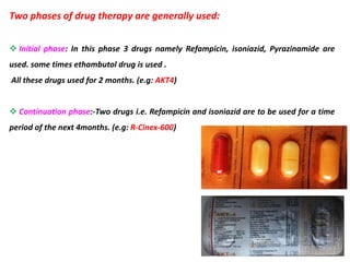 Two phases of drug therapy are generally used:
 Initial phase: In this phase 3 drugs namely Refampicin, isoniazid, Pyrazinamide are
used. some times ethambutol drug is used .
All these drugs used for 2 months. (e.g: AKT4)
 Continuation phase:-Two drugs i.e. Refampicin and isoniazid are to be used for a time
period of the next 4months. (e.g: R-Cinex-600)
 