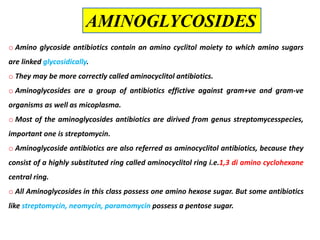 o Amino glycoside antibiotics contain an amino cyclitol moiety to which amino sugars
are linked glycosidically.
o They may be more correctly called aminocyclitol antibiotics.
o Aminoglycosides are a group of antibiotics effictive against gram+ve and gram-ve
organisms as well as micoplasma.
o Most of the aminoglycosides antibiotics are dirived from genus streptomycesspecies,
important one is streptomycin.
o Aminoglycoside antibiotics are also referred as aminocyclitol antibiotics, because they
consist of a highly substituted ring called aminocyclitol ring i.e.1,3 di amino cyclohexane
central ring.
o All Aminoglycosides in this class possess one amino hexose sugar. But some antibiotics
like streptomycin, neomycin, paramomycin possess a pentose sugar.
AMINOGLYCOSIDES
 