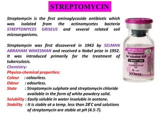 STREPTOMYCIN
Streptomycin is the first aminoglycoside antibiotic which
was isolated from the actinomycetes bacteria
STREPTOMYCES GRISEUS and several related soil
microorganisms.
Streptomycin was first discovered in 1943 by SELMAN
ABRAHAM WAKESMAN and received a Nobel prize in 1952.
It was introduced primarily for the treatment of
tuberculosis.
Chemistry:
Physico-chemical properties:
Colour : colourless.
Odour : odourless.
State : Streptomycin sulphate and streptomycin chloride
available in the form of white powdery solid.
Solubility : Easily soluble in water insoluble in acetone.
Stability : It is stable at a temp. less than 28 ̊C and solutions
of streptomycin are stable at pH (4.5-7).
 