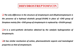 DIHYDROSTREPTOMYCIN
 The only difference in the structure of streptomycin and dihydrostreptomycin is
the presence of a hydroxyl alcoholic group(-CH20H) in place of –CHO group of
Streptose moiety (the –CHO group of streptomycin is replaced by –CH2OH group).
 It is a semi-synthetic derivative obtained by the catalytic hydrogenation of
Streptomycin.
It has similar mechanism of action, pharmacokinetic aspects and toxicological
properties as that of streptomycin.
 