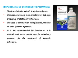 IMPORTANCE OF DIHYDROSTREPTOMYCIN:
 Treatment of tuberculosis in various animals.
 It is less neurotoxic than streptomycin but high
frequency of ototoxicity in humans.
 It is used in combination with procaine penicillin
to treat systemic infections.
 It is not recommended for humans as it is
ototoxic and hence mostly used for veterinary
purposes for the treatment of systemic
infections.
 