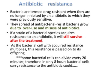 • Bacteria are termed drug-resistant when they are
no longer inhibited by an antibiotic to which they
were previously sensitive.
• They spread of antibacterial-resist bacteria grow
due to over-use and misuse of antibiotics.
• If a strain of a bacterial species acquires
resistance to an antibiotic, it will still survive
after the treatment.
• As the bacterial cell with acquired resistance
multiplies, this resistance is passed on to its
offspring.
***some bacterial cells can divide every 20
minutes; therefore in only 8 hours bacterial cells
carry resistance to the antibiotic could……
 