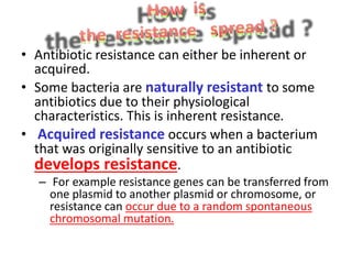 • Antibiotic resistance can either be inherent or
acquired.
• Some bacteria are naturally resistant to some
antibiotics due to their physiological
characteristics. This is inherent resistance.
• Acquired resistance occurs when a bacterium
that was originally sensitive to an antibiotic
develops resistance.
– For example resistance genes can be transferred from
one plasmid to another plasmid or chromosome, or
resistance can occur due to a random spontaneous
chromosomal mutation.
 