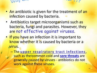 • An antibiotic is given for the treatment of an
infection caused by bacteria.
• Antibiotics target microorganisms such as
bacteria, fungi and parasites. However, they
are not effective against viruses.
• If you have an infection it is important to
know whether it is caused by bacteria or a
virus.
– The upper respiratory tract infections,
such as the common cold and sore throats are
generally caused by viruses - antibiotics do not
work against these viruses.
 