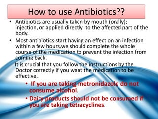 How to use Antibiotics??
• Antibiotics are usually taken by mouth (orally);
injection, or applied directly to the affected part of the
body.
• Most antibiotics start having an effect on an infection
within a few hours.we should complete the whole
course of the medication to prevent the infection from
coming back.
It is crucial that you follow the instructions by the
Doctor correctly if you want the medication to be
effective.
• If you are taking metronidazole do not
consume alcohol.
• Dairy products should not be consumed if
you are taking tetracyclines.
 
