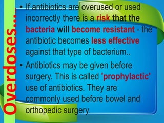 • If antibiotics are overused or used
incorrectly there is a risk that the
bacteria will become resistant - the
antibiotic becomes less effective
against that type of bacterium..
• Antibiotics may be given before
surgery. This is called 'prophylactic'
use of antibiotics. They are
commonly used before bowel and
orthopedic surgery.
 