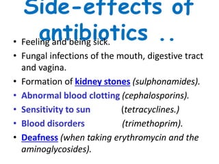 Side-effects of
antibiotics ..• Feeling and being sick.
• Fungal infections of the mouth, digestive tract
and vagina.
• Formation of kidney stones (sulphonamides).
• Abnormal blood clotting (cephalosporins).
• Sensitivity to sun (tetracyclines.)
• Blood disorders (trimethoprim).
• Deafness (when taking erythromycin and the
aminoglycosides).
 