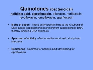 Quinolones (bactericidal)
nalidixic acid, ciprofloxacin, ofloxacin, norfloxacin,
levofloxacin, lomefloxacin, sparfloxacin
• Mode of action - These antimicrobials bind to the A subunit of
DNA gyrase (topoisomerase) and prevent supercoiling of DNA,
thereby inhibiting DNA synthesis.
• Spectrum of activity - Gram-positive cocci and urinary tract
infections
• Resistance - Common for nalidixic acid; developing for
ciprofloxacin
 