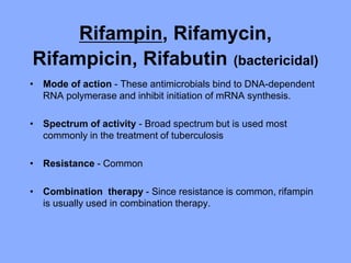 Rifampin, Rifamycin,
Rifampicin, Rifabutin (bactericidal)
• Mode of action - These antimicrobials bind to DNA-dependent
RNA polymerase and inhibit initiation of mRNA synthesis.
• Spectrum of activity - Broad spectrum but is used most
commonly in the treatment of tuberculosis
• Resistance - Common
• Combination therapy - Since resistance is common, rifampin
is usually used in combination therapy.
 