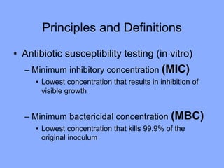 Principles and Definitions
• Antibiotic susceptibility testing (in vitro)
– Minimum inhibitory concentration (MIC)
• Lowest concentration that results in inhibition of
visible growth
– Minimum bactericidal concentration (MBC)
• Lowest concentration that kills 99.9% of the
original inoculum
 