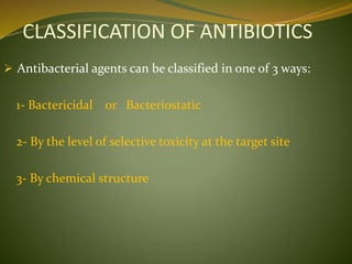 CLASSIFICATION OF ANTIBIOTICS
 Antibacterial agents can be classified in one of 3 ways:
1- Bactericidal or Bacteriostatic
2- By the level of selective toxicity at the target site
3- By chemical structure
 