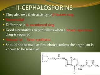 II-CEPHALOSPORINS
 They also owe their activity to b-lactam ring.
 Bactericidal
 Difference is 6- membered ring.
 Good alternatives to penicillins when a broad -spectrum
drug is required.
 Natural or Semi-synthetic.
 Should not be used as first choice unless the organism is
known to be sensitive.
 