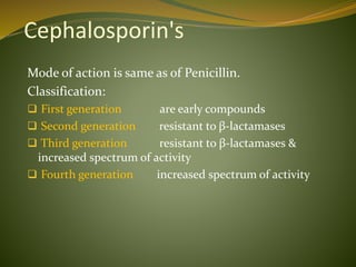 Cephalosporin's
Mode of action is same as of Penicillin.
Classification:
 First generation are early compounds
 Second generation resistant to β-lactamases
 Third generation resistant to β-lactamases &
increased spectrum of activity
 Fourth generation increased spectrum of activity
 