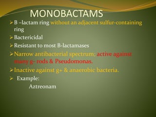 MONOBACTAMS
B –lactam ring without an adjacent sulfur-containing
ring
Bactericidal
Resistant to most B-lactamases
Narrow antibacterial spectrum; active against
many g- rods & Pseudomonas.
Inactive against g+ & anaerobic bacteria.
 Example:
Aztreonam
 