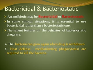 Bactericidal & Bacteriostatic
 An antibiotic may be Bactericidal or Bacteriostatic
In some clinical situations, it is essential to use
bactericidal rather than a bacteriostatic one.
The salient features of the behavior of bacteriostatic
drugs are:
1- The bacteria can grow again when drug is withdrawn.
2- Host defense mechanism(eg phagocytosis) are
required to kill the bacteria.
 