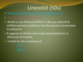 Linezolid (50s)
 Bacteriostatic(enterococci & staphylococci)
 Bactericidal(pneumococci)
 Binds to 23s ribosomal RNA in the 50s subunit &
inhibits protein synthesis, but the precise mechanism
is unknown.
It appears to block some early step(initiation) in
ribosome formation.
 Useful for the treatment of
VRE
MRSA
 