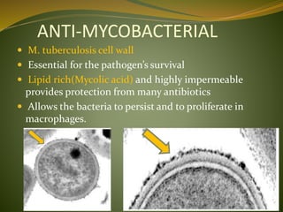 ANTI-MYCOBACTERIAL
 M. tuberculosis cell wall
 Essential for the pathogen’s survival
 Lipid rich(Mycolic acid) and highly impermeable
provides protection from many antibiotics
 Allows the bacteria to persist and to proliferate in
macrophages.
 
