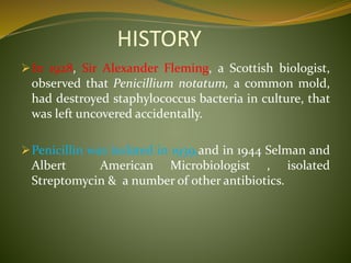 HISTORY
In 1928, Sir Alexander Fleming, a Scottish biologist,
observed that Penicillium notatum, a common mold,
had destroyed staphylococcus bacteria in culture, that
was left uncovered accidentally.
Penicillin was isolated in 1939,and in 1944 Selman and
Albert American Microbiologist , isolated
Streptomycin & a number of other antibiotics.
 