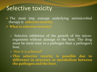 Selective toxicity
 The most imp concept underlying antimicrobial
therapy is selective toxicity.
 What is selective toxicity?
 Selective inhibition of the growth of the micro-
organisms without damage to the host. The drug
must be more toxic to a pathogen than a pathogen’s
host.
 How it is achieved?
This selective toxicity is possible due to
difference in structure or metabolism between
the pathogen and the host.
 