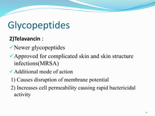Glycopeptides
2)Telavancin :
Newer glycopeptides
Approved for complicated skin and skin structure
infections(MRSA)
Additional mode of action
1) Causes disruption of membrane potential
2) Increases cell permeability causing rapid bactericidal
activity
11
 
