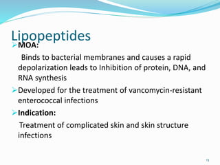 LipopeptidesMOA:
Binds to bacterial membranes and causes a rapid
depolarization leads to Inhibition of protein, DNA, and
RNA synthesis
Developed for the treatment of vancomycin-resistant
enterococcal infections
Indication:
Treatment of complicated skin and skin structure
infections
13
 