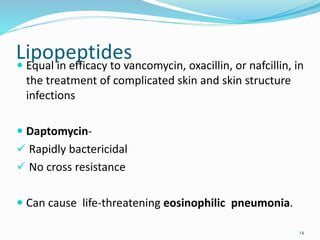 Lipopeptides Equal in efficacy to vancomycin, oxacillin, or nafcillin, in
the treatment of complicated skin and skin structure
infections
 Daptomycin-
 Rapidly bactericidal
 No cross resistance
 Can cause life-threatening eosinophilic pneumonia.
14
 