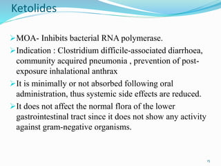 Ketolides
MOA- Inhibits bacterial RNA polymerase.
Indication : Clostridium difficile-associated diarrhoea,
community acquired pneumonia , prevention of post-
exposure inhalational anthrax
It is minimally or not absorbed following oral
administration, thus systemic side effects are reduced.
It does not affect the normal flora of the lower
gastrointestinal tract since it does not show any activity
against gram-negative organisms.
15
 