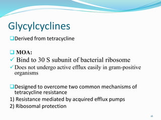 Glycylcyclines
Derived from tetracycline
 MOA:
 Bind to 30 S subunit of bacterial ribosome
Does not undergo active efflux easily in gram-positive
organisms
Designed to overcome two common mechanisms of
tetracycline resistance
1) Resistance mediated by acquired efflux pumps
2) Ribosomal protection
16
 