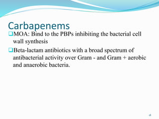 Carbapenems
MOA: Bind to the PBPs inhibiting the bacterial cell
wall synthesis
Beta-lactam antibiotics with a broad spectrum of
antibacterial activity over Gram - and Gram + aerobic
and anaerobic bacteria.
18
 