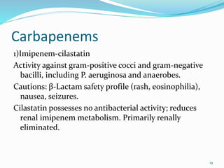 Carbapenems
1)Imipenem-cilastatin
Activity against gram-positive cocci and gram-negative
bacilli, including P. aeruginosa and anaerobes.
Cautions: β-Lactam safety profile (rash, eosinophilia),
nausea, seizures.
Cilastatin possesses no antibacterial activity; reduces
renal imipenem metabolism. Primarily renally
eliminated.
19
 