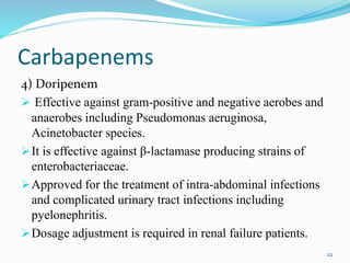 Carbapenems
4) Doripenem
 Effective against gram-positive and negative aerobes and
anaerobes including Pseudomonas aeruginosa,
Acinetobacter species.
It is effective against β-lactamase producing strains of
enterobacteriaceae.
Approved for the treatment of intra-abdominal infections
and complicated urinary tract infections including
pyelonephritis.
Dosage adjustment is required in renal failure patients.
22
 