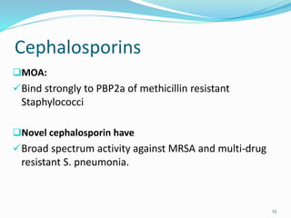 Cephalosporins
MOA:
Bind strongly to PBP2a of methicillin resistant
Staphylococci
Novel cephalosporin have
Broad spectrum activity against MRSA and multi-drug
resistant S. pneumonia.
23
 