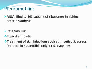 Pleuromutilins
MOA: Bind to 50S subunit of ribosomes inhibiting
protein synthesis.
Retapamulin:
Topical antibiotic
Treatment of skin infections such as impetigo S. aureus
(methicillin-susceptible only) or S. pyogenes
25
 