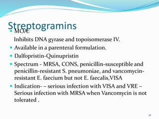Streptogramins MOA:
Inhibits DNA gyrase and topoisomerase IV.
 Available in a parenteral formulation.
 Dalfopristin-Quinupristin
 Spectrum - MRSA, CONS, penicillin-susceptible and
penicillin-resistant S. pneumoniae, and vancomycin-
resistant E. faecium but not E. faecalis,VISA
 Indication- – serious infection with VISA and VRE –
Serious infection with MRSA when Vancomycin is not
tolerated .
28
 