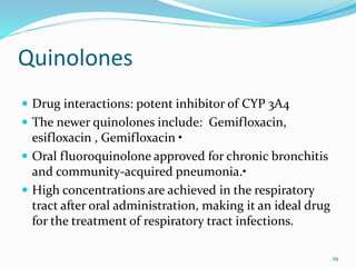 Quinolones
 Drug interactions: potent inhibitor of CYP 3A4
 The newer quinolones include: Gemifloxacin,
esifloxacin , Gemifloxacin •
 Oral fluoroquinolone approved for chronic bronchitis
and community-acquired pneumonia.•
 High concentrations are achieved in the respiratory
tract after oral administration, making it an ideal drug
for the treatment of respiratory tract infections.
29
 