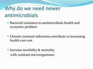 Why do we need newer
antimicrobials
 Bacterial resistance to antimicrobials-health and
economic problem
 Chronic resistant infections contribute to increasing
health care cost
 Increase morbidity & mortality
with resistant microorganisms
5
 