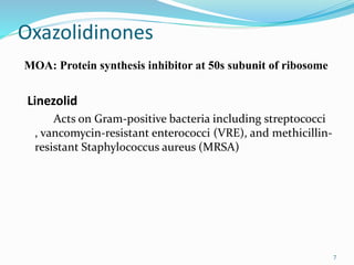 Oxazolidinones
MOA: Protein synthesis inhibitor at 50s subunit of ribosome
Linezolid
Acts on Gram-positive bacteria including streptococci
, vancomycin-resistant enterococci (VRE), and methicillin-
resistant Staphylococcus aureus (MRSA)
7
 